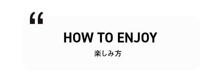 HOW TO ENJOY 楽しみ方